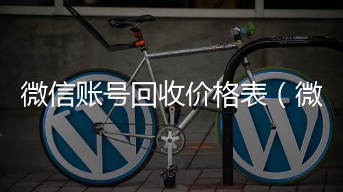 微信账号回收回收微信平台价格表(微信帐号回收)